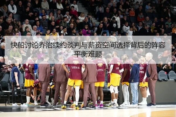 快船讨论乔治续约谈判与薪资空间选择背后的阵容平衡难题
