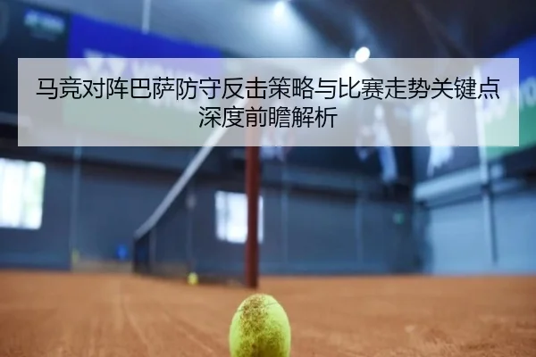 马竞对阵巴萨防守反击策略与比赛走势关键点深度前瞻解析