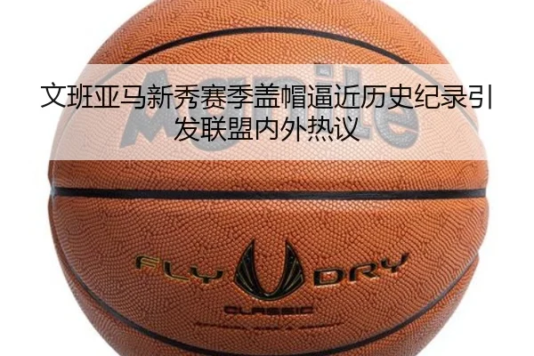 文班亚马新秀赛季盖帽逼近历史纪录引发联盟内外热议