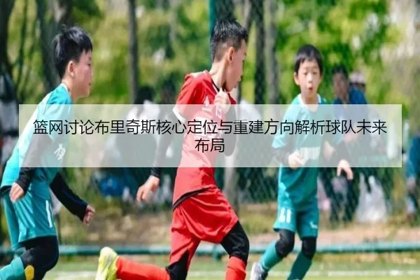 篮网讨论布里奇斯核心定位与重建方向解析球队未来布局