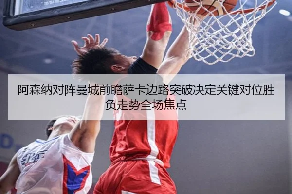 阿森纳对阵曼城前瞻萨卡边路突破决定关键对位胜负走势全场焦点