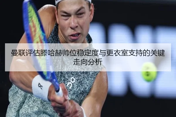 曼联评估滕哈赫帅位稳定度与更衣室支持的关键走向分析