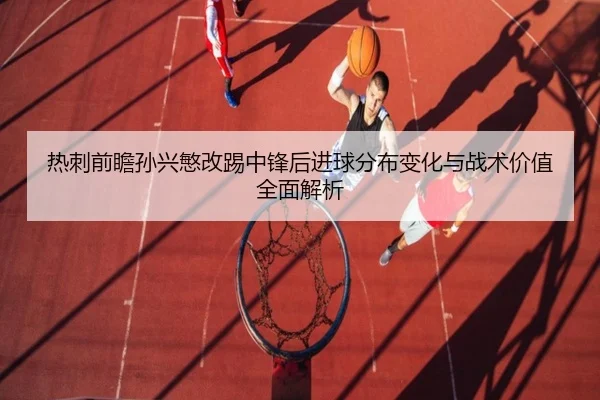 热刺前瞻孙兴慜改踢中锋后进球分布变化与战术价值全面解析