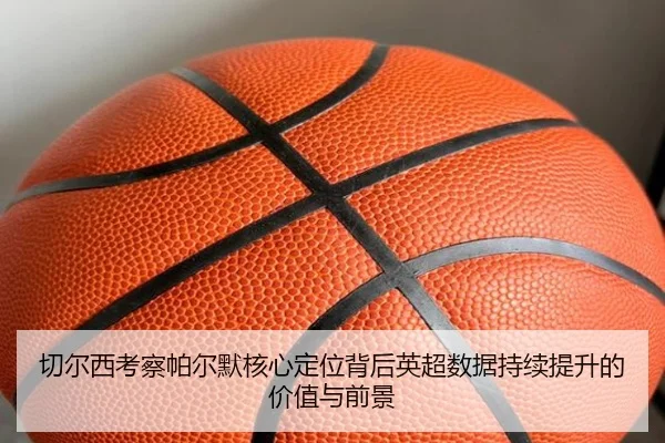 切尔西考察帕尔默核心定位背后英超数据持续提升的价值与前景