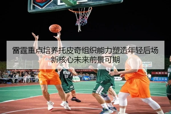 雷霆重点培养托皮奇组织能力塑造年轻后场新核心未来前景可期