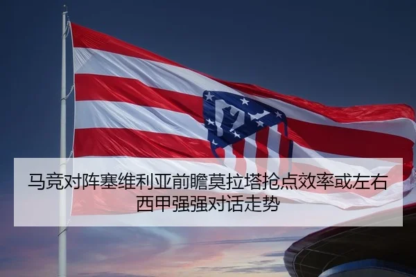 马竞对阵塞维利亚前瞻莫拉塔抢点效率或左右西甲强强对话走势