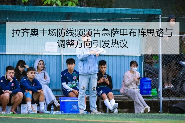 拉齐奥主场防线频频告急萨里布阵思路与调整方向引发热议