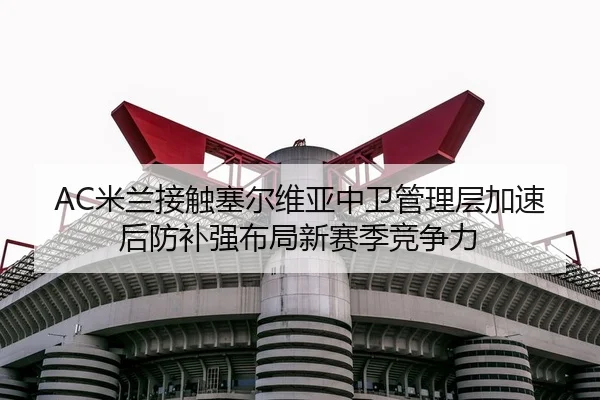 AC米兰接触塞尔维亚中卫管理层加速后防补强布局新赛季竞争力