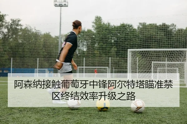 阿森纳接触葡萄牙中锋阿尔特塔瞄准禁区终结效率升级之路